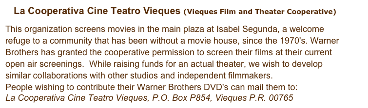 La Cooperativa Cine Teatro Vieques (Vieques Film and Theater Cooperative)

This organization screens movies in the main plaza at Isabel Segunda, a welcome refuge to a community that has been without a movie house, since the 1970's. Warner Brothers has granted the cooperative permission to screen their films at their current open air screenings.  While raising funds for an actual theater, we wish to develop similar collaborations with other studios and independent filmmakers.
People wishing to contribute their Warner Brothers DVD's can mail them to:
La Cooperativa Cine Teatro Vieques, P.O. Box P854, Vieques P.R. 00765