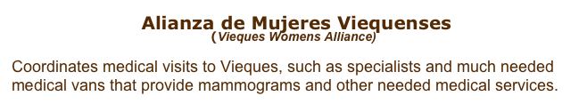  Alianza de Mujeres Viequenses 
(Vieques Womens Alliance) 

Coordinates medical visits to Vieques, such as specialists and much needed 
medical vans that provide mammograms and other needed medical services. 